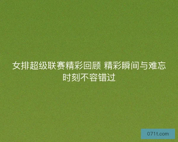 女排超级联赛精彩回顾 精彩瞬间与难忘时刻不容错过