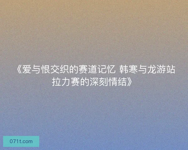 《爱与恨交织的赛道记忆 韩寒与龙游站拉力赛的深刻情结》