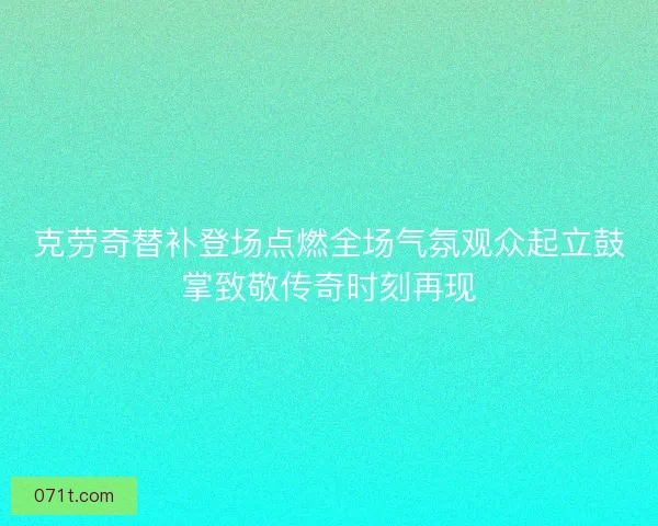 克劳奇替补登场点燃全场气氛观众起立鼓掌致敬传奇时刻再现