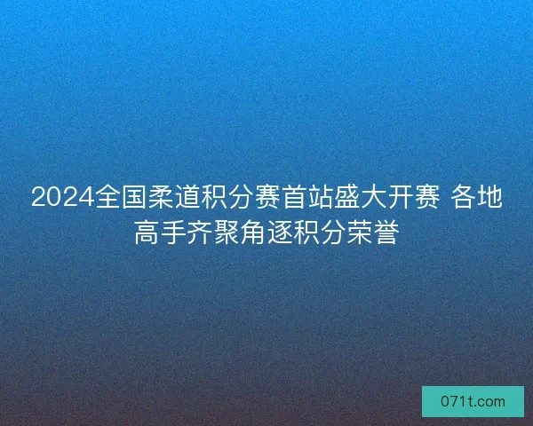 2024全国柔道积分赛首站盛大开赛 各地高手齐聚角逐积分荣誉