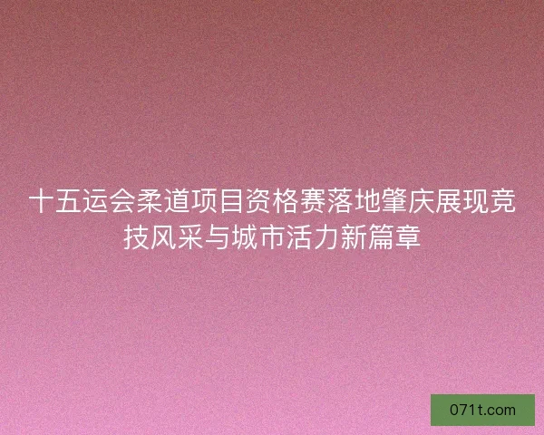 十五运会柔道项目资格赛落地肇庆展现竞技风采与城市活力新篇章