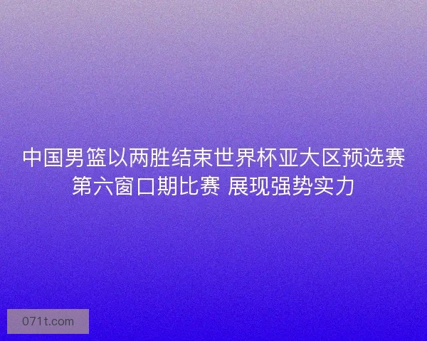 中国男篮以两胜结束世界杯亚大区预选赛第六窗口期比赛 展现强势实力