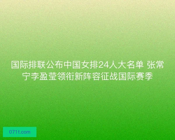 国际排联公布中国女排24人大名单 张常宁李盈莹领衔新阵容征战国际赛季 国际排联公布中国女排24人大名单 张常宁李盈莹领衔新阵容征战国际赛季
