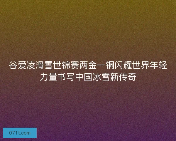 谷爱凌滑雪世锦赛两金一铜闪耀世界年轻力量书写中国冰雪新传奇