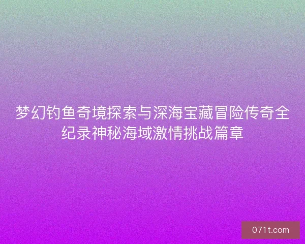 梦幻钓鱼奇境探索与深海宝藏冒险传奇全纪录神秘海域激情挑战篇章 梦幻钓鱼奇境探索与深海宝藏冒险传奇全纪录神秘海域激情挑战篇章