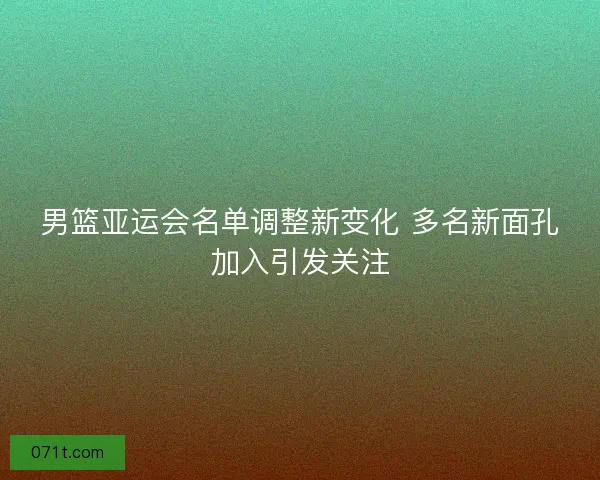 男篮亚运会名单调整新变化 多名新面孔加入引发关注