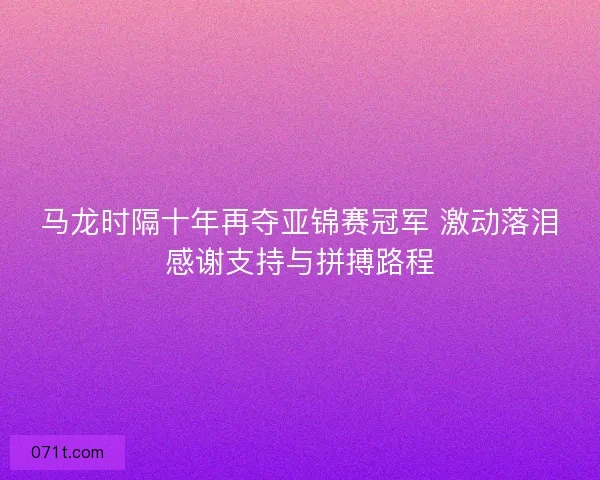 马龙时隔十年再夺亚锦赛冠军 激动落泪感谢支持与拼搏路程 马龙时隔十年再夺亚锦赛冠军 激动落泪感谢支持与拼搏路程