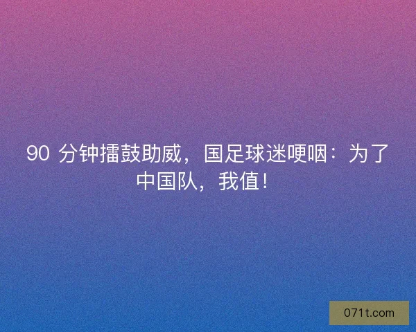 90 分钟擂鼓助威，国足球迷哽咽：为了中国队，我值！