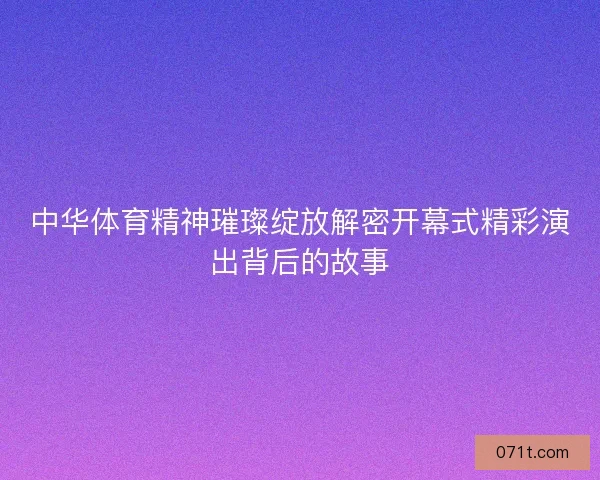 中华体育精神璀璨绽放解密开幕式精彩演出背后的故事 中华体育精神璀璨绽放解密开幕式精彩演出背后的故事
