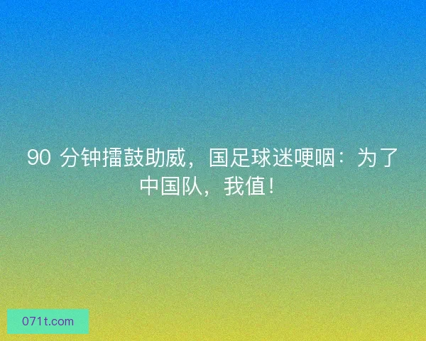 90 分钟擂鼓助威，国足球迷哽咽：为了中国队，我值！