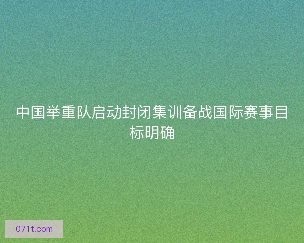 中国举重队启动封闭集训备战国际赛事目标明确