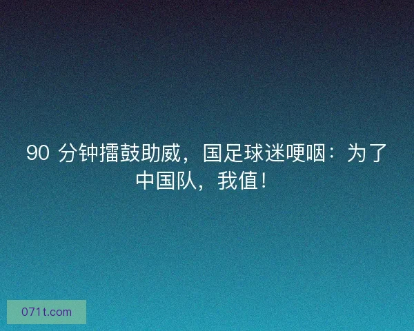 90 分钟擂鼓助威，国足球迷哽咽：为了中国队，我值！