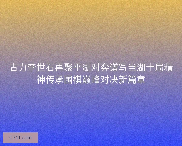 古力李世石再聚平湖对弈谱写当湖十局精神传承围棋巅峰对决新篇章 古力李世石再聚平湖对弈谱写当湖十局精神传承围棋巅峰对决新篇章